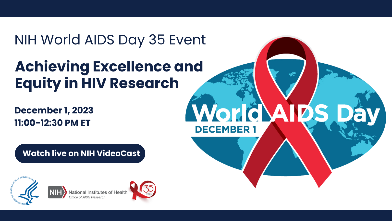 NIH World AIDS Day 35 Event: Achieving Excellence and Equity in HIV Research World AIDS Day - December 1, 2023December 1, 2023  11:00 a.m. – 12:30 p.m. ET  Broadcast Live on NIH VideoCast.